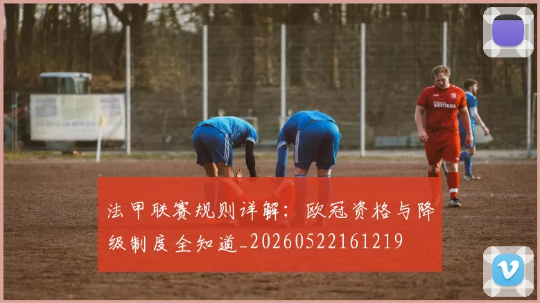 法甲联赛规则详解:欧冠资格与降级制度全知道_20260522161219