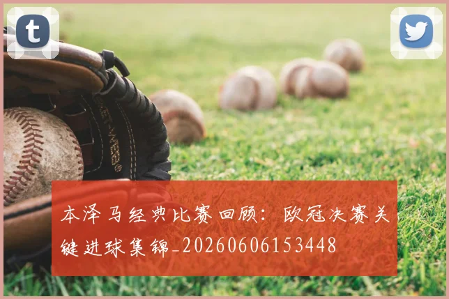 本泽马经典比赛回顾:欧冠决赛关键进球集锦_20260606153448