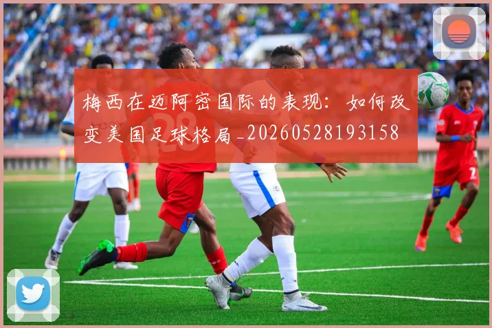 梅西在迈阿密国际的表现：如何改变美国足球格局_20260528193158