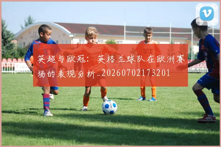 英超与欧冠:英格兰球队在欧洲赛场的表现分析_20260702173201