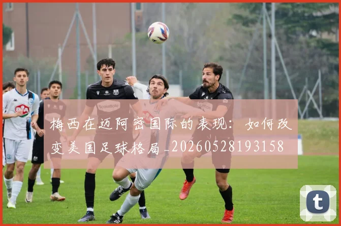 梅西在迈阿密国际的表现:如何改变美国足球格局_20260528193158